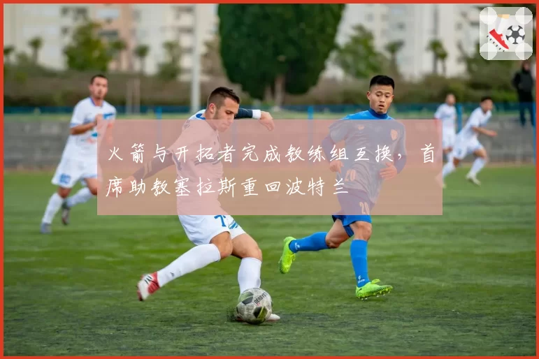 火箭与开拓者完成教练组互换,首席助教塞拉斯重回波特兰