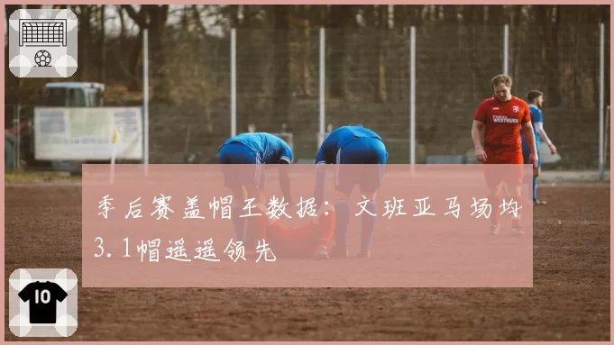 季后赛盖帽王数据:文班亚马场均3.1帽遥遥领先