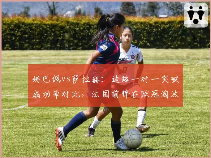 姆巴佩vs萨拉赫：边路一对一突破成功率对比，法国前锋在欧冠淘汰赛阶段上涨7%