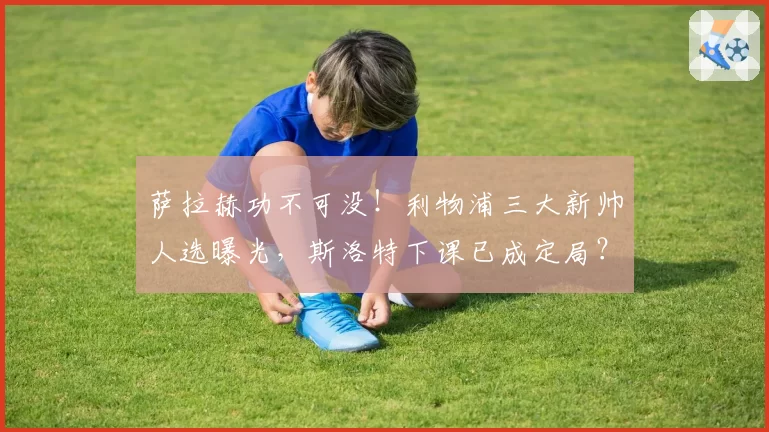 萨拉赫功不可没!利物浦三大新帅人选曝光,斯洛特下课已成定局?