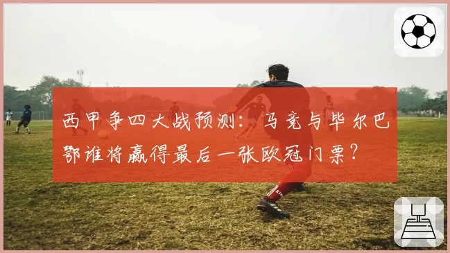 西甲争四大战预测:马竞与毕尔巴鄂谁将赢得最后一张欧冠门票?