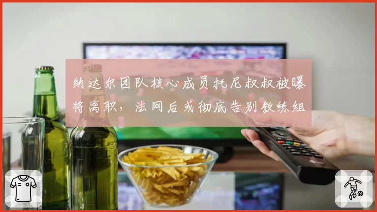 纳达尔团队核心成员托尼叔叔被曝将离职,法网后或彻底告别教练组