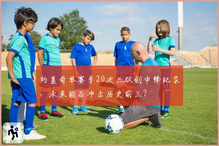 约基奇单赛季20次三双创中锋纪录,未来能否冲击历史前三?