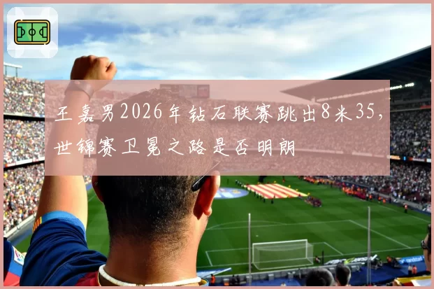 王嘉男2026年钻石联赛跳出8米35，世锦赛卫冕之路是否明朗