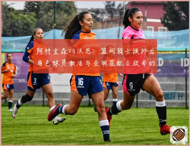 阿特金森vs沃恩:篮网骑士换帅后角色球员激活与全明星配合效率的分水岭