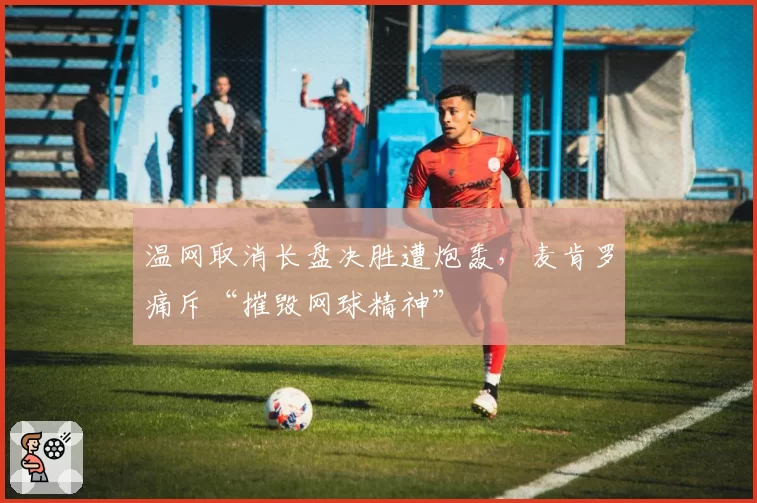 温网取消长盘决胜遭炮轰,麦肯罗痛斥“摧毁网球精神”