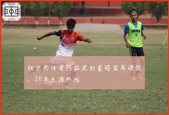 切尔西传奇阿兹皮利奎塔宣布退役,20年生涯终结
