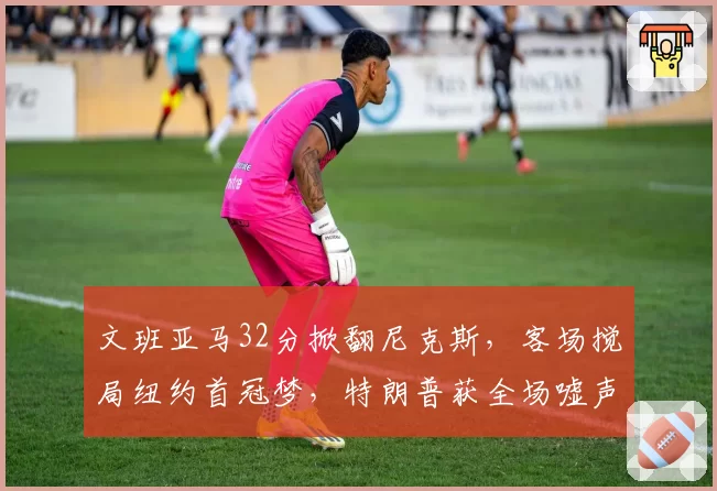 文班亚马32分掀翻尼克斯，客场搅局纽约首冠梦，特朗普获全场嘘声