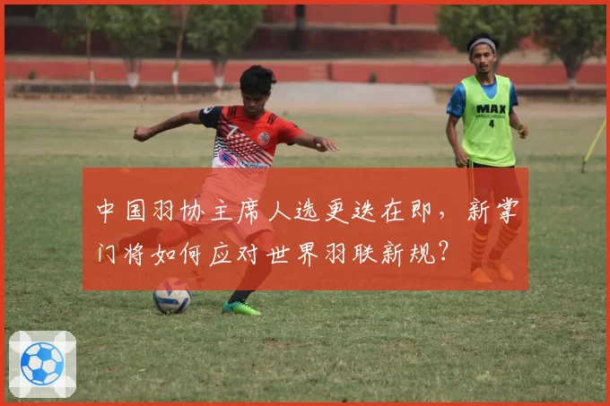 中国羽协主席人选更迭在即,新掌门将如何应对世界羽联新规?