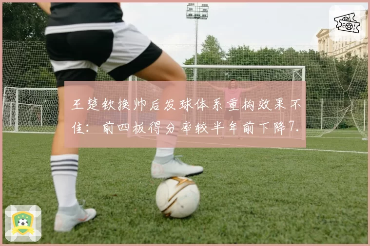 王楚钦换帅后发球体系重构效果不佳:前四板得分率较半年前下降7.6%
