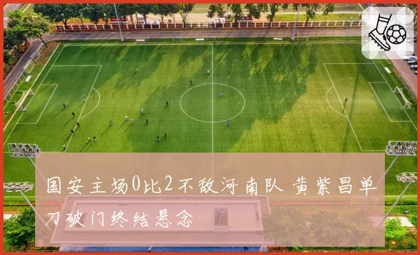 国安主场0比2不敌河南队 黄紫昌单刀破门终结悬念