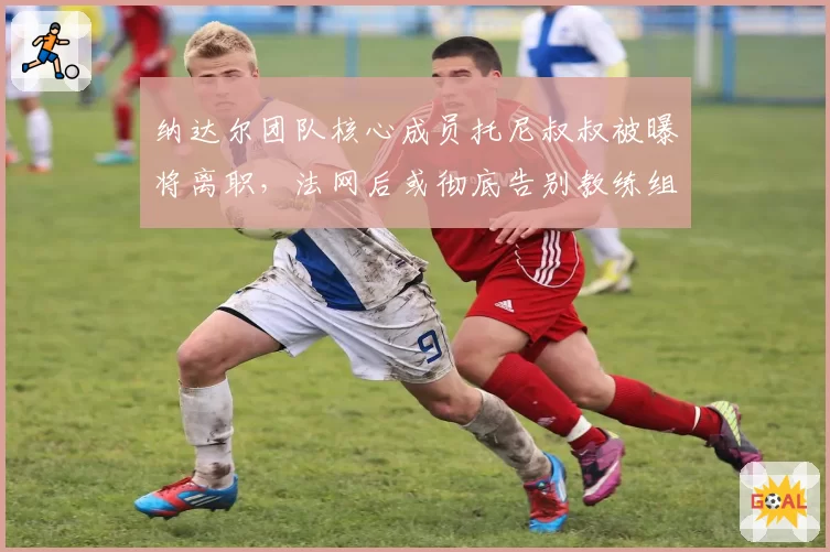 纳达尔团队核心成员托尼叔叔被曝将离职,法网后或彻底告别教练组