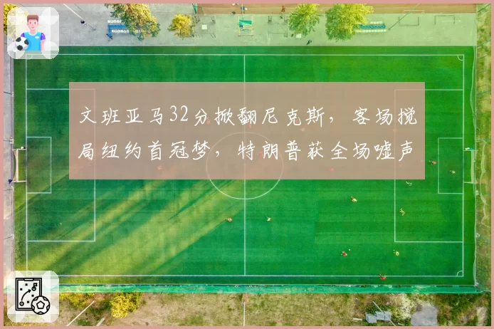 文班亚马32分掀翻尼克斯,客场搅局纽约首冠梦,特朗普获全场嘘声