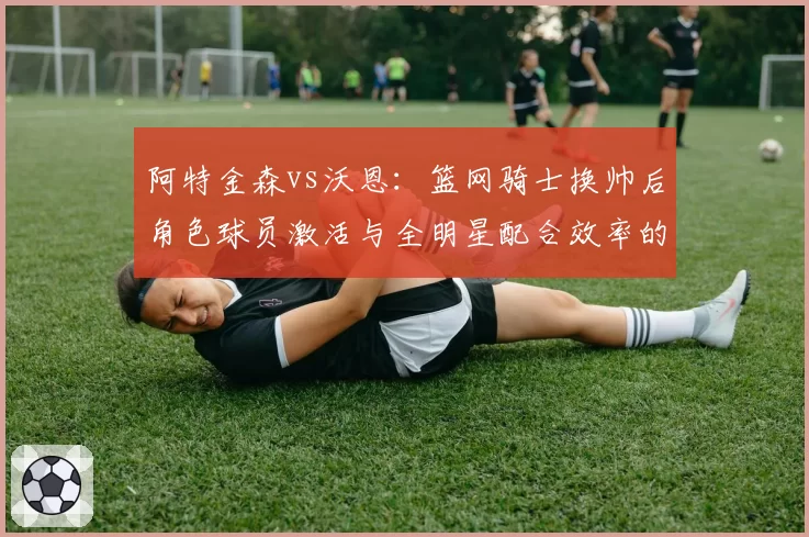 阿特金森vs沃恩:篮网骑士换帅后角色球员激活与全明星配合效率的分水岭