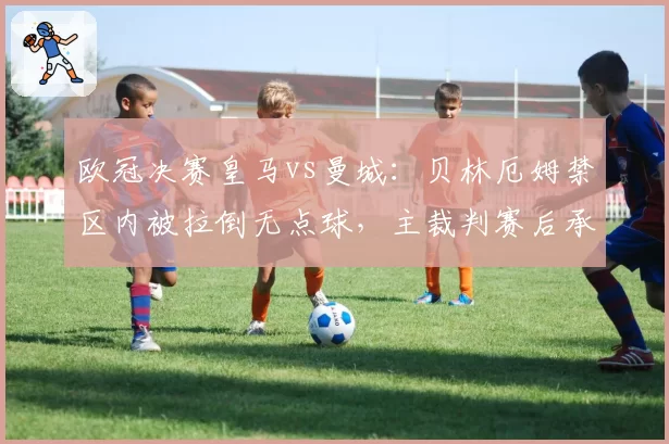 欧冠决赛皇马vs曼城:贝林厄姆禁区内被拉倒无点球,主裁判赛后承认漏判引争议
