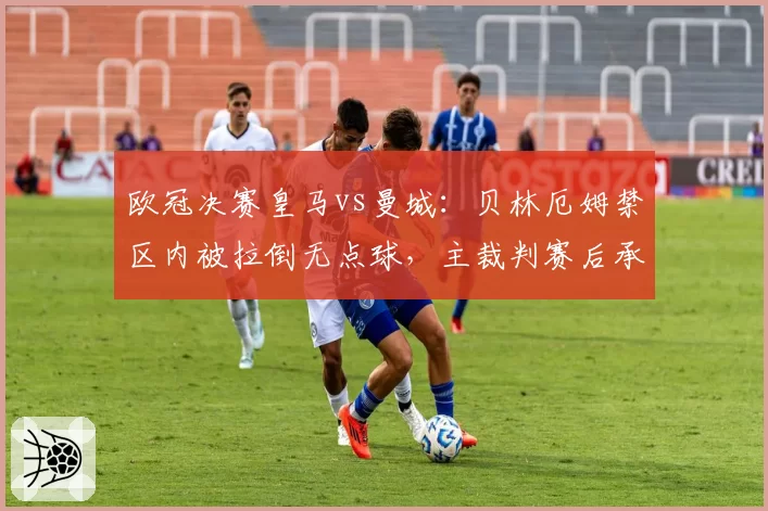 欧冠决赛皇马vs曼城:贝林厄姆禁区内被拉倒无点球,主裁判赛后承认漏判引争议