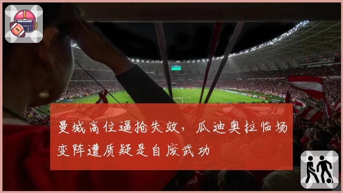 曼城高位逼抢失效，瓜迪奥拉临场变阵遭质疑是自废武功