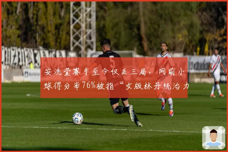 安洗莹赛季至今仅丢三局,网前小球得分率76%被指“女版林丹统治力”
