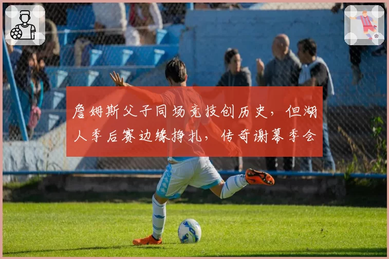 詹姆斯父子同场竞技创历史，但湖人季后赛边缘挣扎，传奇谢幕季会以遗憾收场？