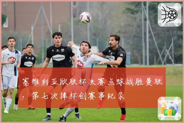 塞维利亚欧联杯决赛点球战胜曼联，第七次捧杯创赛事纪录