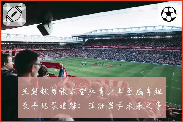 王楚钦与张本智和青少年至成年组交手记录追踪：亚洲男乒未来之争
