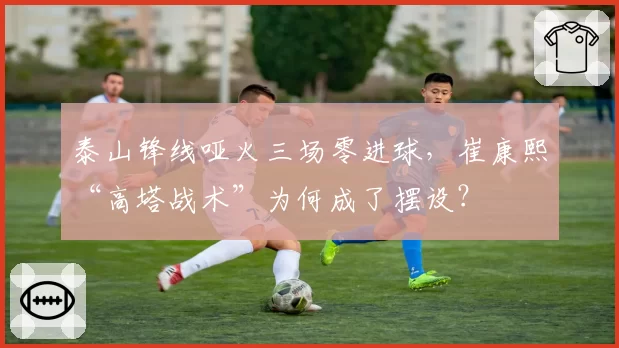泰山锋线哑火三场零进球,崔康熙“高塔战术”为何成了摆设?