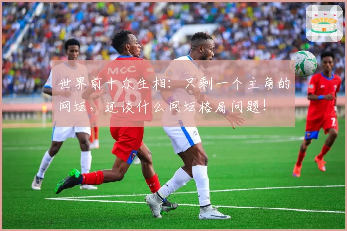 世界前十众生相:只剩一个主角的网坛,还谈什么网坛格局问题!