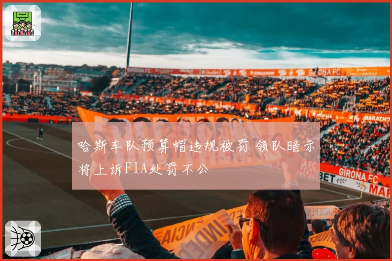 哈斯车队预算帽违规被罚 领队暗示将上诉FIA处罚不公