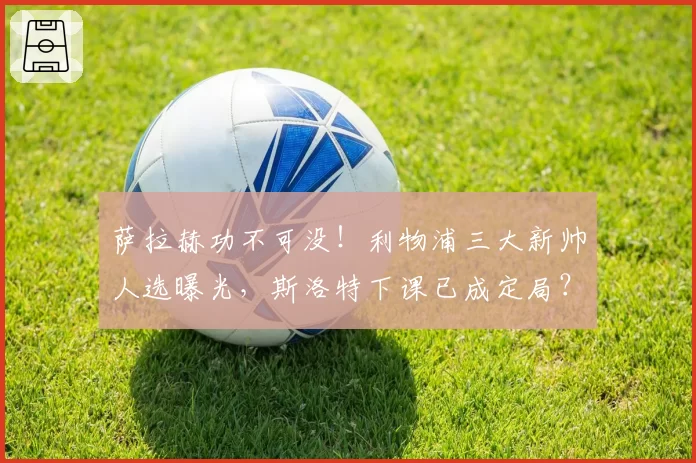 萨拉赫功不可没！利物浦三大新帅人选曝光，斯洛特下课已成定局？