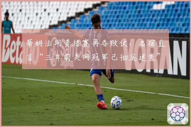 蒂姆法网资格赛再吞败仗,名宿直言“三年前美网冠军已彻底迷失”