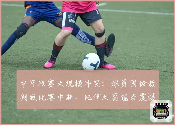 中甲联赛大规模冲突:球员围堵裁判致比赛中断,纪律处罚能否震慑?