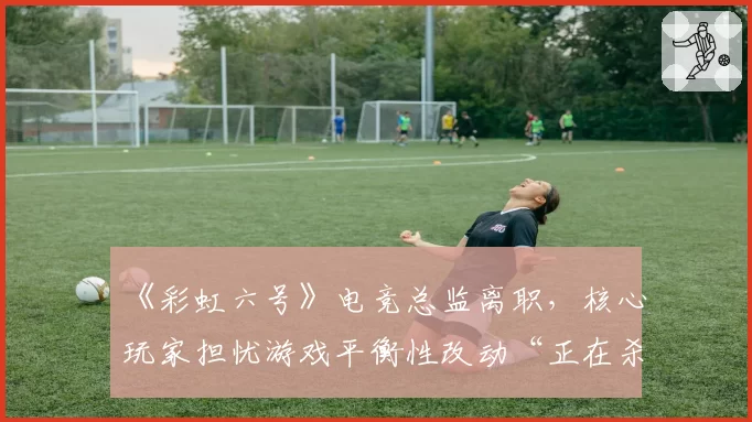 《彩虹六号》电竞总监离职，核心玩家担忧游戏平衡性改动“正在杀死比赛”