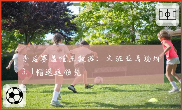 季后赛盖帽王数据:文班亚马场均3.1帽遥遥领先