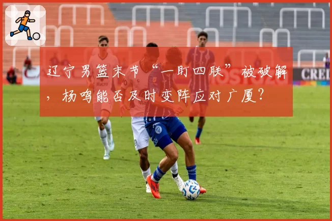 辽宁男篮末节“一盯四联”被破解,杨鸣能否及时变阵应对广厦?