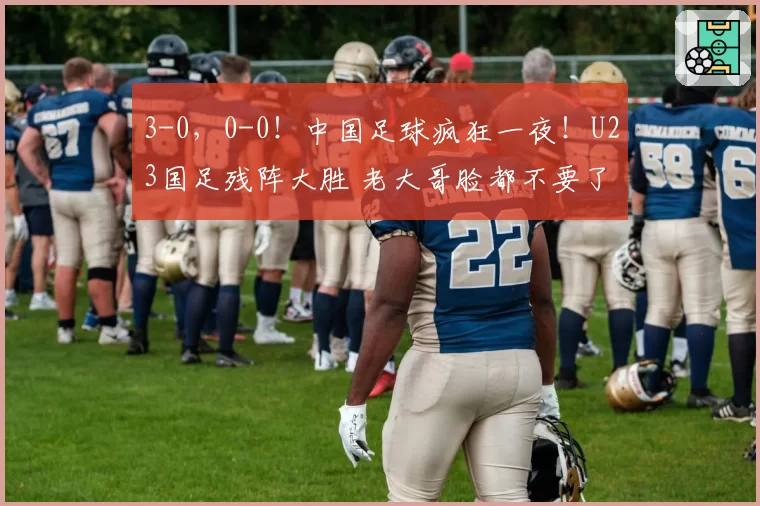 3-0,0-0!中国足球疯狂一夜!U23国足残阵大胜 老大哥脸都不要了