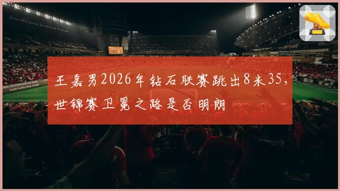 王嘉男2026年钻石联赛跳出8米35，世锦赛卫冕之路是否明朗