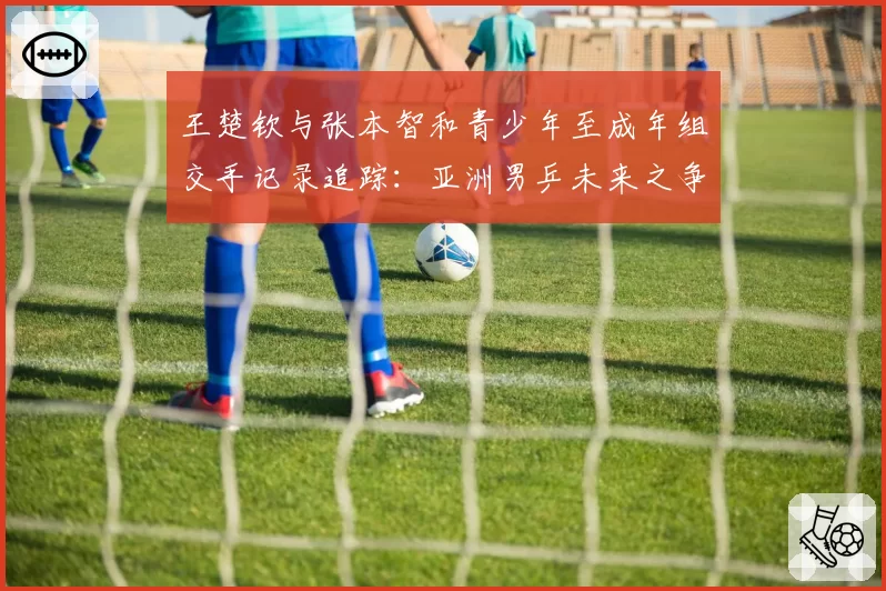 王楚钦与张本智和青少年至成年组交手记录追踪：亚洲男乒未来之争