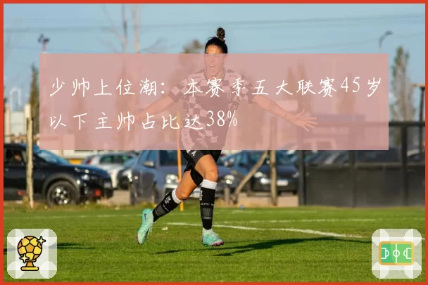 少帅上位潮：本赛季五大联赛45岁以下主帅占比达38%