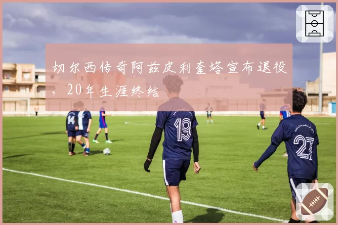 切尔西传奇阿兹皮利奎塔宣布退役,20年生涯终结