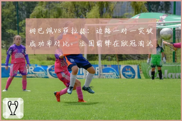 姆巴佩vs萨拉赫：边路一对一突破成功率对比，法国前锋在欧冠淘汰赛阶段上涨7%