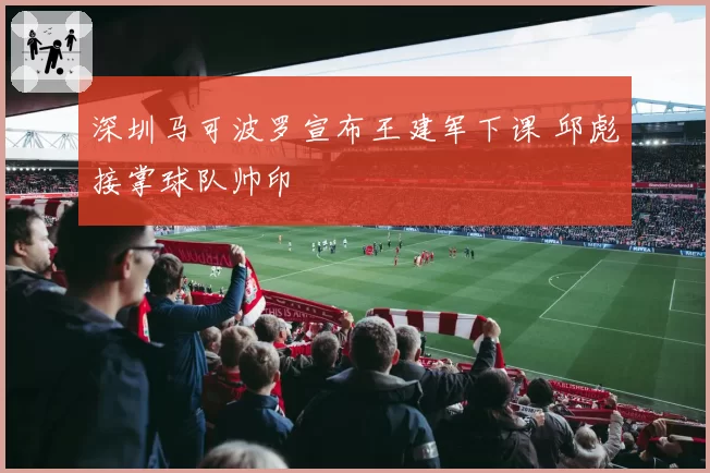 深圳马可波罗宣布王建军下课 邱彪接掌球队帅印