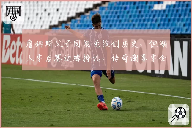 詹姆斯父子同场竞技创历史，但湖人季后赛边缘挣扎，传奇谢幕季会以遗憾收场？