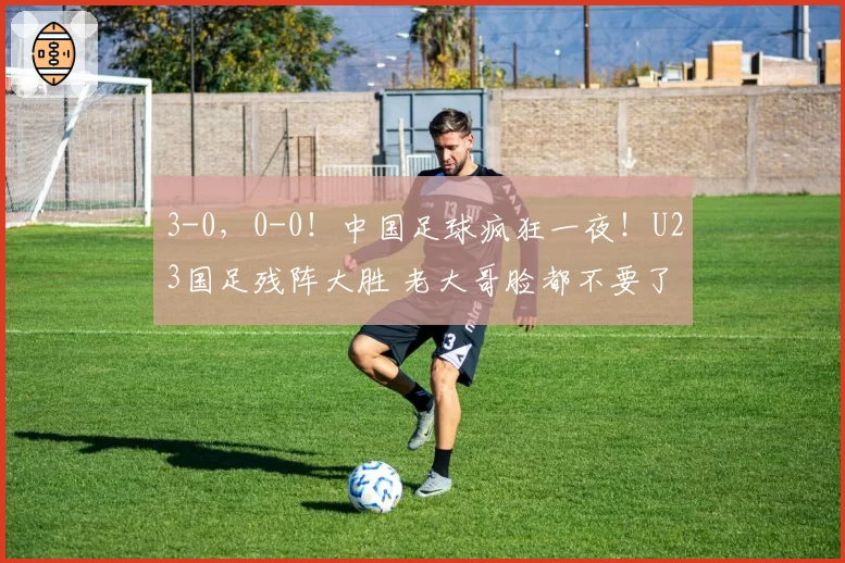 3-0,0-0!中国足球疯狂一夜!U23国足残阵大胜 老大哥脸都不要了