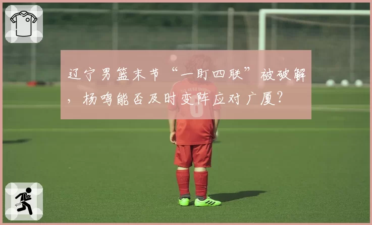 辽宁男篮末节“一盯四联”被破解,杨鸣能否及时变阵应对广厦?