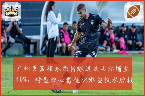 广州男篮崔永熙持球进攻占比增至40%,转型核心需优化哪些技术短板?