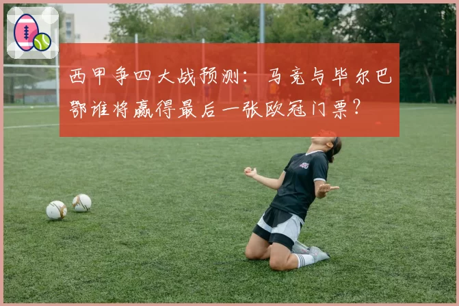 西甲争四大战预测：马竞与毕尔巴鄂谁将赢得最后一张欧冠门票？