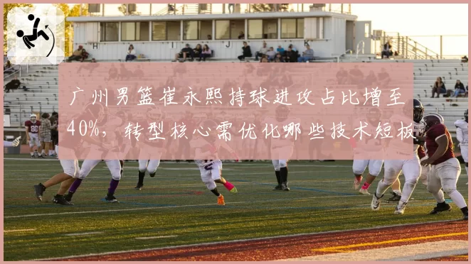 广州男篮崔永熙持球进攻占比增至40%，转型核心需优化哪些技术短板？