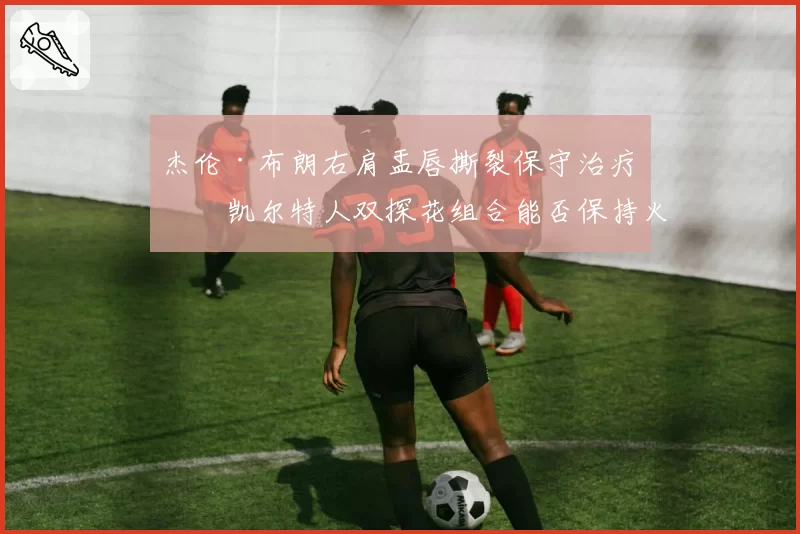 杰伦·布朗右肩盂唇撕裂保守治疗,凯尔特人双探花组合能否保持火力?